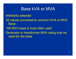 33
Base kVA or MVA
Arbitrarily selected
All values converted to common KVA or MVA
Base
100 MVA base is most often used
Generator or transformer MVA rating may be
used for the base
 