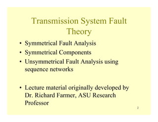 Transmission System Fault
Theory
• Symmetrical Fault Analysis
• Symmetrical Components
• Unsymmetrical Fault Analysis using
sequence networks
• Lecture material originally developed by
Dr. Richard Farmer, ASU Research
Professor
2
 