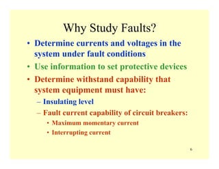 6
Why Study Faults?
• Determine currents and voltages in the
system under fault conditions
• Use information to set protective devices
• Determine withstand capability that
system equipment must have:
– Insulating level
– Fault current capability of circuit breakers:
• Maximum momentary current
• Interrupting current
 
