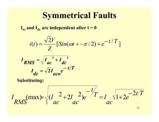 13
Symmetrical Faults
Iac and Idc are independent after t = 0
22
dc
I
ac
I
RMS
I +=
Tt
e
aco
I
dc
I
−
= 2
Substituting:
Tt
e
ac
IT
t
e
ac
I
ac
I
RMS
I
2
21)222((max)
−
+=
−
+=
]/)2/([
2
)( TtetSin
Z
V
ti −+−+= πω
 