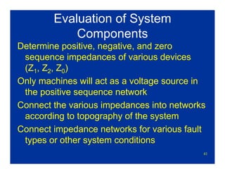 41
Evaluation of System
Components
Determine positive, negative, and zero
sequence impedances of various devices
(Z1, Z2, Z0)
Only machines will act as a voltage source in
the positive sequence network
Connect the various impedances into networks
according to topography of the system
Connect impedance networks for various fault
types or other system conditions
 