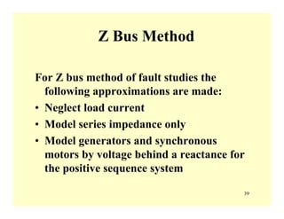 39
Z Bus Method
For Z bus method of fault studies the
following approximations are made:
• Neglect load current
• Model series impedance only
• Model generators and synchronous
motors by voltage behind a reactance for
the positive sequence system
 