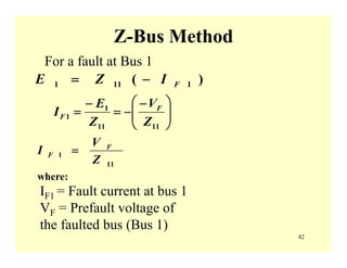 42
Z-Bus Method
⎟⎟
⎠
⎞
⎜⎜
⎝
⎛ −
−=
−
=
1111
1
1
Z
V
Z
E
I F
F
)( 1111 FIZE −=
11
1
Z
V
I F
F =
where:
For a fault at Bus 1
IF1 = Fault current at bus 1
VF = Prefault voltage of
the faulted bus (Bus 1)
 