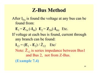 44
Z-Bus Method
After IFn is found the voltage at any bus can be
found from:
E1 = Z1n (-Ifn) E2 = Z2n(-Ifn) Etc.
If voltage at each bus is found, current through
any branch can be found:
I12 = (E1 - E2) / Ž12 Etc/
Note: Ž12 is series impedance between Bus1
and Bus 2, not from Z-Bus.
(Example 7.4)
 