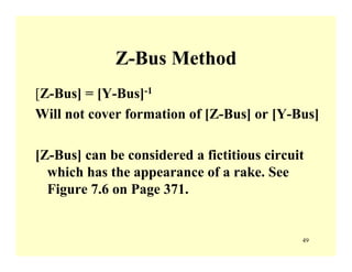 49
Z-Bus Method
[Z-Bus] = [Y-Bus]-1
Will not cover formation of [Z-Bus] or [Y-Bus]
[Z-Bus] can be considered a fictitious circuit
which has the appearance of a rake. See
Figure 7.6 on Page 371.
 