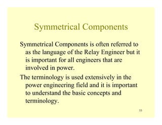 53
Symmetrical Components
Symmetrical Components is often referred to
as the language of the Relay Engineer but it
is important for all engineers that are
involved in power.
The terminology is used extensively in the
power engineering field and it is important
to understand the basic concepts and
terminology.
 