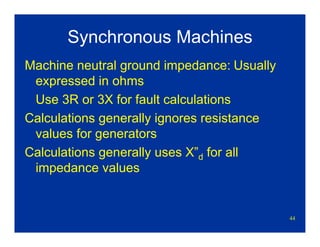 44
Synchronous Machines
Machine neutral ground impedance: Usually
expressed in ohms
Use 3R or 3X for fault calculations
Calculations generally ignores resistance
values for generators
Calculations generally uses X”d for all
impedance values
 