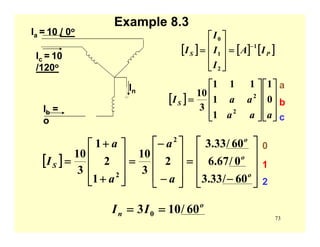 73
Example 8.3
Ia = 10 / 0o
Ic = 10
/120o
Ib =
o
In
[ ] [ ] [ ]PS IA
I
I
I
I
1
2
1
0
−
=
⎥
⎥
⎥
⎦
⎤
⎢
⎢
⎢
⎣
⎡
=
[ ]
⎥
⎥
⎥
⎦
⎤
⎢
⎢
⎢
⎣
⎡
⎥
⎥
⎥
⎦
⎤
⎢
⎢
⎢
⎣
⎡
=
aaa
aaIS 0
1
1
1
111
3
10
2
2
[ ]
⎥
⎥
⎥
⎦
⎤
⎢
⎢
⎢
⎣
⎡
−
=
⎥
⎥
⎥
⎦
⎤
⎢
⎢
⎢
⎣
⎡
−
−
=
⎥
⎥
⎥
⎦
⎤
⎢
⎢
⎢
⎣
⎡
+
+
=
o
o
o
S
a
a
a
a
I
60/33.3
0/67.6
60/33.3
2
3
10
1
2
1
3
10
2
2
0
1
2
o
n II 60/103 0 ==
a
b
c
 