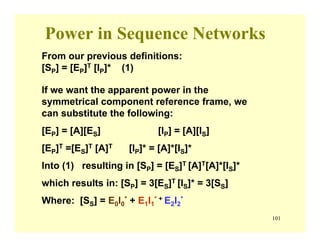 101
Power in Sequence Networks
If we want the apparent power in the
symmetrical component reference frame, we
can substitute the following:
[EP] = [A][ES] [IP] = [A][IS]
[EP]T =[ES]T [A]T [IP]* = [A]*[IS]*
Into (1) resulting in [SP] = [ES]T [A]T[A]*[IS]*
which results in: [SP] = 3[ES]T [IS]* = 3[SS]
Where: [SS] = E0I0
* + E1I1
* + E2I2
*
From our previous definitions:
[SP] = [EP]T [IP]* (1)
 