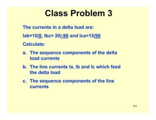 103
Class Problem 3
The currents in a delta load are:
Iab=10/0, Ibc= 20/-90 and Ica=15/90
Calculate:
a. The sequence components of the delta
load currents
b. The line currents Ia, Ib and Ic which feed
the delta load
c. The sequence components of the line
currents
 
