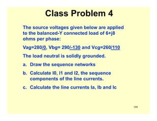 104
Class Problem 4
The source voltages given below are applied
to the balanced-Y connected load of 6+j8
ohms per phase:
Vag=280/0, Vbg= 290/-130 and Vcg=260/110
The load neutral is solidly grounded.
a. Draw the sequence networks
b. Calculate I0, I1 and I2, the sequence
components of the line currents.
c. Calculate the line currents Ia, Ib and Ic
 