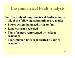 107
Unsymmetrical Fault Analysis
For the study of unsymmetrical faults some, or
all, of the following assumptions are made:
• Power system balanced prior to fault
• Load current neglected
• Transformers represented by leakage
reactance
• Transmission lines represented by series
reactance
 