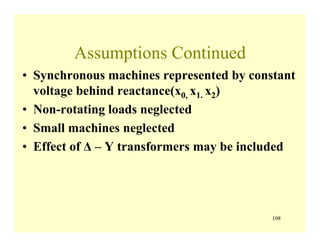 108
Assumptions Continued
• Synchronous machines represented by constant
voltage behind reactance(x0, x1. x2)
• Non-rotating loads neglected
• Small machines neglected
• Effect of Δ – Y transformers may be included
 
