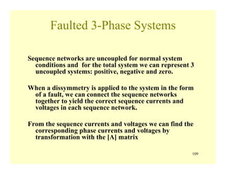 109
Faulted 3-Phase Systems
Sequence networks are uncoupled for normal system
conditions and for the total system we can represent 3
uncoupled systems: positive, negative and zero.
When a dissymmetry is applied to the system in the form
of a fault, we can connect the sequence networks
together to yield the correct sequence currents and
voltages in each sequence network.
From the sequence currents and voltages we can find the
corresponding phase currents and voltages by
transformation with the [A] matrix
 