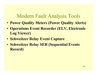 142
Modern Fault Analysis Tools
• Power Quality Meters (Power Quality Alerts)
• Operations Event Recorder (ELV, Electronic
Log Viewer)
• Schweitzer Relay Event Capture
• Schweitzer Relay SER (Sequential Events
Record)
 