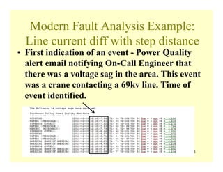 143
Modern Fault Analysis Example:
Line current diff with step distance
• First indication of an event - Power Quality
alert email notifying On-Call Engineer that
there was a voltage sag in the area. This event
was a crane contacting a 69kv line. Time of
event identified.
 