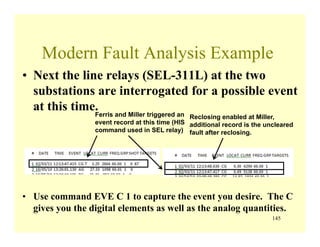 145
Modern Fault Analysis Example
• Next the line relays (SEL-311L) at the two
substations are interrogated for a possible event
at this time.
• Use command EVE C 1 to capture the event you desire. The C
gives you the digital elements as well as the analog quantities.
Ferris and Miller triggered an
event record at this time (HIS
command used in SEL relay)
Reclosing enabled at Miller,
additional record is the uncleared
fault after reclosing.
 