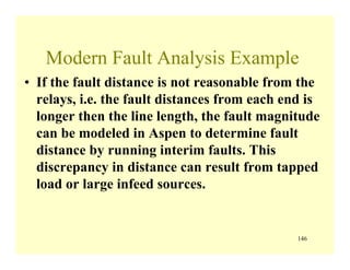 146
Modern Fault Analysis Example
• If the fault distance is not reasonable from the
relays, i.e. the fault distances from each end is
longer then the line length, the fault magnitude
can be modeled in Aspen to determine fault
distance by running interim faults. This
discrepancy in distance can result from tapped
load or large infeed sources.
 