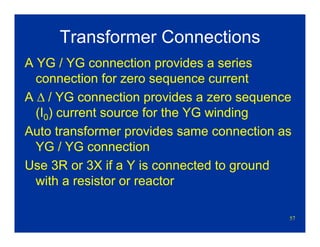 57
Transformer Connections
A YG / YG connection provides a series
connection for zero sequence current
A Δ / YG connection provides a zero sequence
(I0) current source for the YG winding
Auto transformer provides same connection as
YG / YG connection
Use 3R or 3X if a Y is connected to ground
with a resistor or reactor
 