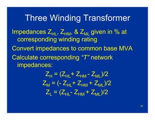 58
Three Winding Transformer
Impedances ZHL, ZHM, & ZML given in % at
corresponding winding rating
Convert impedances to common base MVA
Calculate corresponding “T” network
impedances:
ZH = (ZHL+ ZHM - ZML)/2
ZM = (- ZHL+ ZHM + ZML)/2
ZL = (ZHL- ZHM + ZML)/2
 