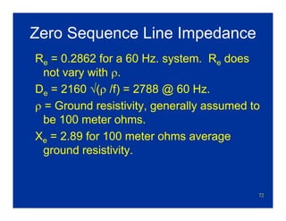 72
Zero Sequence Line Impedance
Re = 0.2862 for a 60 Hz. system. Re does
not vary with ρ.
De = 2160 √(ρ /f) = 2788 @ 60 Hz.
ρ = Ground resistivity, generally assumed to
be 100 meter ohms.
Xe = 2.89 for 100 meter ohms average
ground resistivity.
 