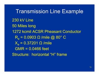 74
Transmission Line Example
230 kV Line
50 Miles long
1272 kcmil ACSR Pheasant Conductor
Ra = 0.0903 Ω /mile @ 80° C
Xa = 0.37201 Ω /mile
GMR = 0.0466 feet
Structure: horizontal “H” frame
 