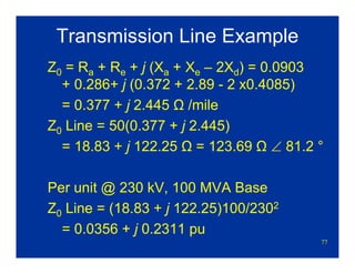 77
Transmission Line Example
Z0 = Ra + Re + j (Xa + Xe – 2Xd) = 0.0903
+ 0.286+ j (0.372 + 2.89 - 2 x0.4085)
= 0.377 + j 2.445 Ω /mile
Z0 Line = 50(0.377 + j 2.445)
= 18.83 + j 122.25 Ω = 123.69 Ω ∠ 81.2 °
Per unit @ 230 kV, 100 MVA Base
Z0 Line = (18.83 + j 122.25)100/2302
= 0.0356 + j 0.2311 pu
 