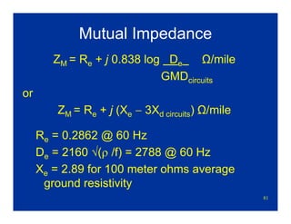 81
Mutual Impedance
ZM = Re + j 0.838 log De Ω/mile
GMDcircuits
or
ZM = Re + j (Xe − 3Xd circuits) Ω/mile
Re = 0.2862 @ 60 Hz
De = 2160 √(ρ /f) = 2788 @ 60 Hz
Xe = 2.89 for 100 meter ohms average
ground resistivity
 