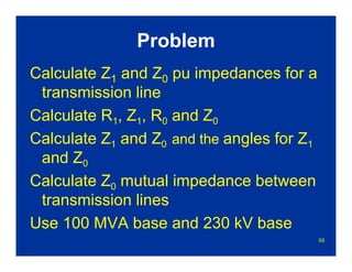 88
Problem
Calculate Z1 and Z0 pu impedances for a
transmission line
Calculate R1, Z1, R0 and Z0
Calculate Z1 and Z0 and the angles for Z1
and Z0
Calculate Z0 mutual impedance between
transmission lines
Use 100 MVA base and 230 kV base
 