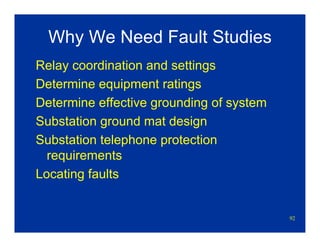92
Why We Need Fault Studies
Relay coordination and settings
Determine equipment ratings
Determine effective grounding of system
Substation ground mat design
Substation telephone protection
requirements
Locating faults
 