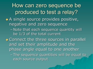 How can zero sequence be
produced to test a relay?
 A single source provides positive,
negative and zero sequence
– Note that each sequence quantity will
be 1/3 of the total current
 Connect the three sources in parallel
and set their amplitude and the
phase angle equal to one another
– The sequence quantities will be equal to
each source output
 