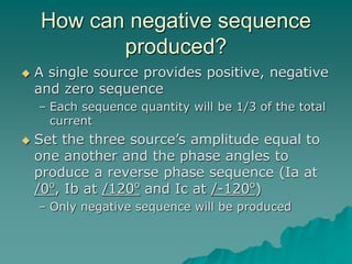 How can negative sequence
produced?
 A single source provides positive, negative
and zero sequence
– Each sequence quantity will be 1/3 of the total
current
 Set the three source’s amplitude equal to
one another and the phase angles to
produce a reverse phase sequence (Ia at
/0o
, Ib at /120o
and Ic at /-120o
)
– Only negative sequence will be produced
 