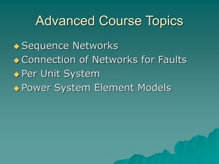 Advanced Course Topics
 Sequence Networks
 Connection of Networks for Faults
 Per Unit System
 Power System Element Models
 