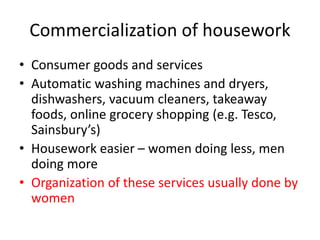 Commercialization of housework
• Consumer goods and services
• Automatic washing machines and dryers,
dishwashers, vacuum cleaners, takeaway
foods, online grocery shopping (e.g. Tesco,
Sainsbury’s)
• Housework easier – women doing less, men
doing more
• Organization of these services usually done by
women
 