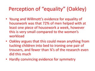 Perception of “equality” (Oakley)
• Young and Willmott’s evidence for equality of
housework was that 72% of men helped with at
least one piece of housework a week, however
this is very small compared to the women’s
workload
• Oakley argues that this could mean anything from
tucking children into bed to ironing one pair of
trousers, and fewer than ¾’s of the research even
did this much
• Hardly convincing evidence for symmetry
 