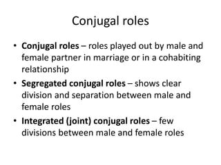 Conjugal roles
• Conjugal roles – roles played out by male and
female partner in marriage or in a cohabiting
relationship
• Segregated conjugal roles – shows clear
division and separation between male and
female roles
• Integrated (joint) conjugal roles – few
divisions between male and female roles
 
