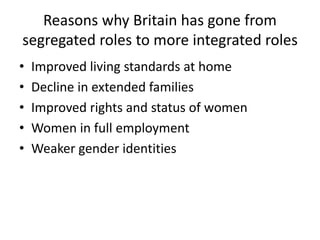 Reasons why Britain has gone from
segregated roles to more integrated roles
• Improved living standards at home
• Decline in extended families
• Improved rights and status of women
• Women in full employment
• Weaker gender identities
 