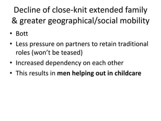 Decline of close-knit extended family
& greater geographical/social mobility
• Bott
• Less pressure on partners to retain traditional
roles (won’t be teased)
• Increased dependency on each other
• This results in men helping out in childcare
 