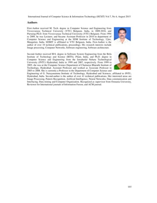 International Journal of Computer Science & Information Technology (IJCSIT) Vol 7, No 4, August 2015
103
Authors
First-Author received M. Tech. degree in Computer Science and Engineering from
Visvesvaraya Technical University (VTU) Belgaum. India, in 2009-2010, and
Pursuing Ph.D. from Visvesvaraya Technical University (VTU) Belgaum. From 1994
to 2009, he was Lecturer, and became Assistant Professor in 2010 in department of
Computer Science and Engineering at the SDM Institute of Technology, Ujire,
Mangalore, India. SDMIT is affiliated to VTU Belgaum, India. First-Author is the
author of over 18 technical publications, proceedings. His research interests include
Image processing, Computer Networks, Software engineering, Software architecture.
Second-Author received M.S. degree in Software System Engineering from the Birla
Institute of Technology and Science (BITS), Pilani, India, and Ph.D. degree in
Computer Science and Engineering from the Jawaharlal Neharu Technological
University (JNTU) Hyderabad, India in 1999 and 2007, respectively. From 1999 to
2005, she was at the Computer Science Department of Chaitanya Bharathi Institute of
Technology, Hyderabad. Assistant Professor and worked as Associate Professor in
2005 to 2008. She is currently a Professor in the Department of Computer Science and
Engineering of G. Narayanamma Institute of Technology, Hyderabad and Sciences, affiliated to JNTU,
Hyderabad, India. Second-author is the author of over 41 technical publications. Her interested areas are
Image Processing, Pattern Recognition, Artificial Intelligence, Neural Networks, Data communication and
Interfacing, Data mining and Computer Organization. Recognized as supervisor from Osmania University,
Reviewer for International journals of Information Fusion, and ACM journal.
 