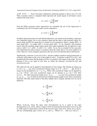 International Journal of Computer Science & Information Technology (IJCSIT) Vol 7, No 4, August 2015
95
A=[ 1 2 3 - - - - M] is the matrix obtained by refereeing equation 2 and its size is N x M.
Then covariance matrix is computed which represents the scatter degree of all feature vectors
related to the mean vector.
T
i
M
i
i
T
M
AAC ΨΨ== ∑=1
1
. 3
From the NXN covariance matrix eigenvectors are calculated, the size of the eigenvectors is
considered as M x M. Covariance matrix can be computed as
T
i
M
i
i
T
M
AAL ΨΨ== ∑=1
1
. 4
In digital signal processing even and odd decomposition, can carried out by breaking a signal into
two component signals, one is even symmetry signal and the other is odd symmetry signal. If a
mirror image with S/2 for signal then it is treated as even symmetrical. That is, sample x[S/2 + 1]
must equal x[S/2 - 1], sample x[S/2 + 2] must equal x[S/2 - 2], etc. Similarly, odd symmetry
occurs when the matching image feature points have equal magnitudes but are opposite in sign,
such as: x[S/2 + 1] = -x[S/2 - 1], x[S/2 + 2] = -x[S/2 - 2], etc. Let us consider f(x) be a non-zero,
real-valued function whose domain is symmetric about the origin; that is, f(x) exists implies f(-x)
exists. Then f(x ) can be uniquely expressed as the sum of an even function and an odd function.
Algebraically, a function is even if f(-x)=f(x) , and this condition manifests itself geometrically as
symmetry with respect to the y-axis in the graph of y=f(x). A function is odd if f(-x)=-f(x) , and
geometrically this means that the graph of y=f(x) is symmetric with respect to the origin. For any
function if f(x) is not equal to zero then we define the functions fo(x)=[f(x)-f(-x)]/2 and
fe(x)=[f(x)+f(-x)]/2.
This odd-even rule can be applied to decomposition of face images. Our training set images are
= , = , … . . mirror symmetrical training image set is =	 , 	… ..			 , So the ith
image can be decomposed as	 =	 + . Where odd symmetrical image can be denoted by
= ( − )/2 and even symmetrical image can be denoted as = +	 . Here
i=1,2,3,…..M.. Odd symmetrical sample set (Io1, Io2, Io3, . . . . ., IoM) and even symmetrical sample
(Ie1, Ie2, Ie3, . . . .IeM ) set both are derived from original training sample set by mirror symmetrical
transform. The total scatter matrix of the three samples that is original, odd and even set can be
defined as
T
i
M
i
iTS ΨΨ= ∑=1
5
T
i
M
i
eiowS ΨΨ= ∑=1
6
T
ei
M
i
eiewS ΨΨ= ∑=1
7
Where, ST=Soi+Sei, hence the eigen value decomposition on ST is equal to the eigen
decomposition on Soi and Sei. Hence, image Ii can be reconstructed by the feature vector of Soi and
Sei. With respect to eigen theory assume all the non-zero eigen values of Soi and Sei are oi and ej.
and the corresponding eigen vectors are woi and wej . Where i=1…. rank (SoT) and j=1. . .
 