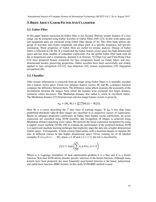 International Journal of Computer Science & Information Technology (IJCSIT) Vol 7, No 4, August 2015
97
3. BRIEF ABOUT GABOR FILTER AND CLASSIFIER
3.1. Gabor Filter
In this paper feature extraction by Gabor filter is not focused. Holistic texture features of a face
image can be extracted using Gabor wavelets or Gabor filters (GF) [25]. In this work pahse part
and magnitude parts are extracted using Gabor filter design of 40. This filter bank utilizes the
group of wavelets and creates magnitude and phase parts at a specific frequency and specific
orientation. These properties of Gabor filter are useful for texture analysis. Design of Gabor
filters is followed in [26-30]. It is found that the Gabor feature vector space has high dimensional
space and has more number of redundant coefficients. For the global Gabor filter bank with all
the m frequencies and n orientations, denoted it as G(mxn). Yi-Chun Lee and Chin-Hsing Chen
[31] have proposed feature extraction for face recognition based on Gabor filters and two-
dimensional locality preserving projections. Gabor wavelets have been successfully and widely
applied to face recognition [32-33], face detection [34], texture segmentation [35] fingerprint
recognition [36].
3.2. Classifier
After texture information is extracted from an image using Gabor filters it is normally encoded
into a feature vector space. Given two subspace feature vectors, 3 and 3&, a distance function
computes the difference between them. The difference value which measures the accurately of the
dissimilarity between the images from which the features were extracted. For larger distance,
similarity values decreases. This Manhattan distance also called 4 norm or city-block metric.
The Manhattan distance [37] between train and test image feature vectors is given by,
! = (3 , 3&) = ∑ |3& " −	3 " |7
7
Here 38 is a vector describing the ith
face class of training images. If ! is less than some
predefined threshold value	9"	then images are classified in to respective classes of expressions.
Based on subspace projection coefficients of Gabor filter feature vector coefficients, all seven
expression are classified using SVM classifier and recognition of images is achieved using
Manhattan distance matching score values. We perform the facial expression recognition by using
a support vector machine (SVM) [38] to evaluate the performance of the proposed method. SVM
is a supervised machine learning technique that implicitly maps the data into a higher dimensional
feature space. Consequently, it finds a linear hyper plane, with a maximal margin, to separate the
data in different classes in this higher dimensional space. Given training set of M labelled
examples T={(xiyi)|i=1, . . . M}, where xi Є Rn
and yi Є {-1,1}, the test is classified by
:(;) = <"$= >? #
7
@ A(; 	;) + BC
Where ai is Lagrange multipliers of dual optimization problem b is a bias and K is a kernel
function. Note that SVM allows domain specific selection of the kernel function. Although many
kernels have been proposed, the most frequently used kernel function is the linear, polynomial,
and radial basis function (RBF) kernels. In this study SVM+RBF method is used.
 