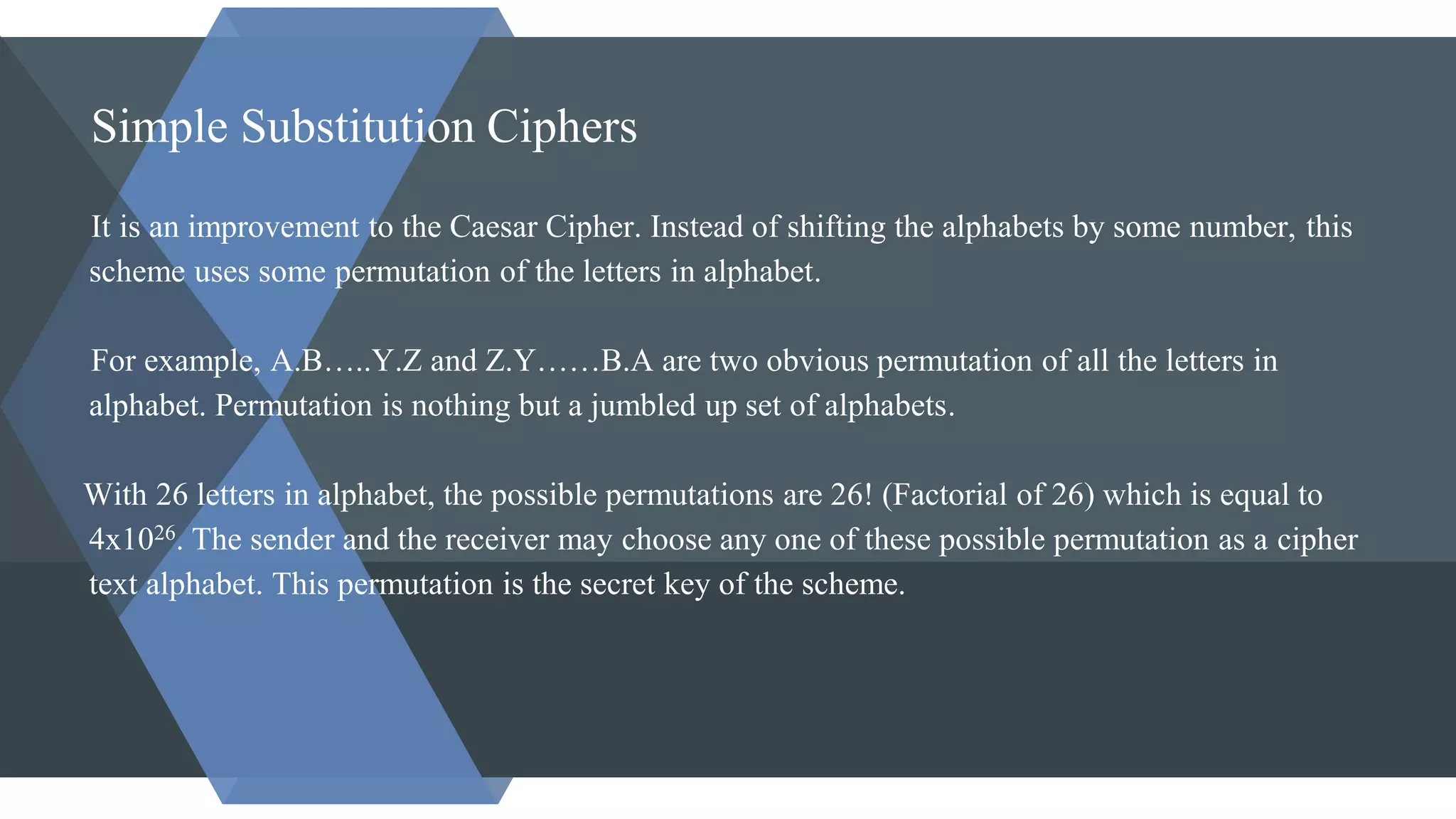 Simple Substitution Ciphers
It is an improvement to the Caesar Cipher. Instead of shifting the alphabets by some number, this
scheme uses some permutation of the letters in alphabet.
For example, A.B…..Y.Z and Z.Y……B.A are two obvious permutation of all the letters in
alphabet. Permutation is nothing but a jumbled up set of alphabets.
With 26 letters in alphabet, the possible permutations are 26! (Factorial of 26) which is equal to
4x1026. The sender and the receiver may choose any one of these possible permutation as a cipher
text alphabet. This permutation is the secret key of the scheme.
 