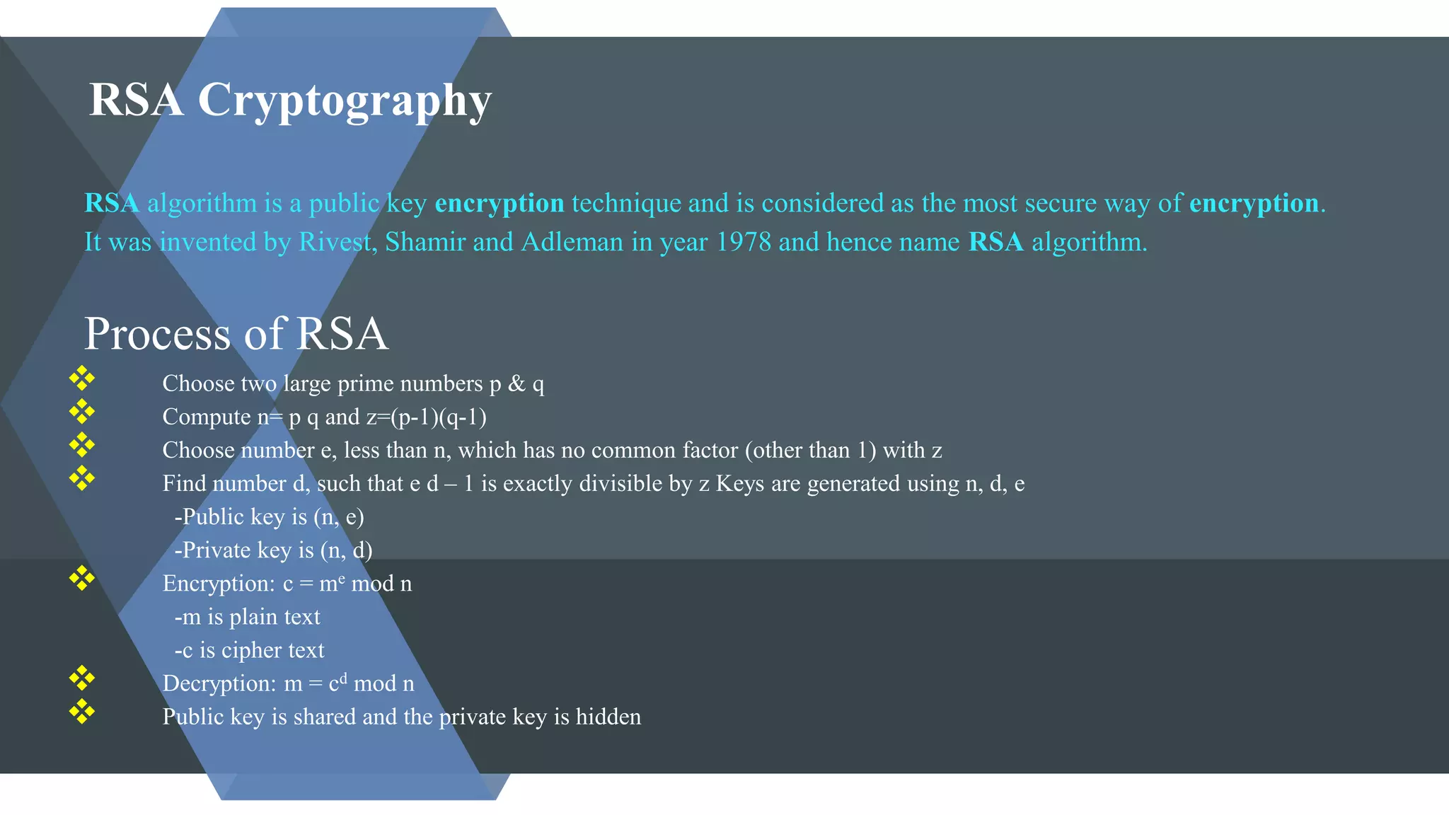 RSA Cryptography
RSA algorithm is a public key encryption technique and is considered as the most secure way of encryption.
It was invented by Rivest, Shamir and Adleman in year 1978 and hence name RSA algorithm.
Process of RSA
 Choose two large prime numbers p & q
 Compute n= p q and z=(p-1)(q-1)
 Choose number e, less than n, which has no common factor (other than 1) with z
 Find number d, such that e d – 1 is exactly divisible by z Keys are generated using n, d, e
-Public key is (n, e)
-Private key is (n, d)
 Encryption: c = me mod n
-m is plain text
-c is cipher text
 Decryption: m = cd mod n
 Public key is shared and the private key is hidden
 