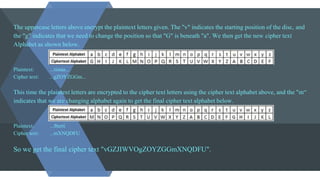 The uppercase letters above encrypt the plaintext letters given. The "v" indicates the starting position of the disc, and
the "g" indicates that we need to change the position so that "G" is beneath "a". We then get the new cipher text
Alphabet as shown below.
Plaintext: ...tistaa...
Cipher text: ...gZOYZGGm...
This time the plaintext letters are encrypted to the cipher text letters using the cipher text alphabet above, and the "m“
indicates that we are changing alphabet again to get the final cipher text alphabet below.
Plaintext: ...lberti
Cipher text: ...mXNQDFU
So we get the final cipher text "vGZJIWVOgZOYZGGmXNQDFU".
 