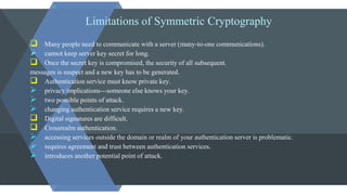 Limitations of Symmetric Cryptography
 Many people need to communicate with a server (many-to-one communications).
 cannot keep server key secret for long.
 Once the secret key is compromised, the security of all subsequent.
messages is suspect and a new key has to be generated.
 Authentication service must know private key.
 privacy implications---someone else knows your key.
 two possible points of attack.
 changing authentication service requires a new key.
 Digital signatures are difficult.
 Crossrealm authentication.
 accessing services outside the domain or realm of your authentication server is problematic.
 requires agreement and trust between authentication services.
 introduces another potential point of attack.
 