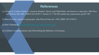 References
[1] Thomas H. Cormen, Charles E. Leiserson, Ronald L. Rivest, and Clifford Stein. Introduction to Algorithms. MIT Press
and McGraw-Hill, 2001. ISBN 0-262-03293-7. Section 31.7: The RSA public-key cryptosystem, pp.881–887
[2] Bruce Schneier. Applied Cryptography. John Wiley & Sons, Inc. 1996. (ISBN: 0471128457)
[3] Bob Thibadeau http://dollar.ecom.cmu.edu/sec/lec02.ppt.
[4] [2]Data Communications and Networking By Behrouz A.Forouzan.
 
