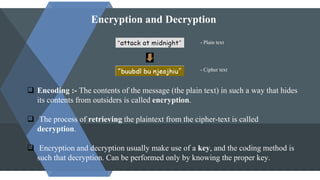 Encryption and Decryption
- Plain text
- Cipher text
 Encoding :- The contents of the message (the plain text) in such a way that hides
its contents from outsiders is called encryption.
 The process of retrieving the plaintext from the cipher-text is called
decryption.
 Encryption and decryption usually make use of a key, and the coding method is
such that decryption. Can be performed only by knowing the proper key.
 