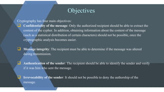 Objectives
Cryptography has four main objectives:
 Confidentiality of the message: Only the authorized recipient should be able to extract the
content of the cypher. In addition, obtaining information about the content of the message
(such as a statistical distribution of certain characters) should not be possible, once the
cryptographic analysis becomes easier.
 Message integrity: The recipient must be able to determine if the message was altered
during transmission.
 Authentication of the sender: The recipient should be able to identify the sender and verify
if it was him who sent the message.
 Irrevocability of the sender: It should not be possible to deny the authorship of the
message.
 