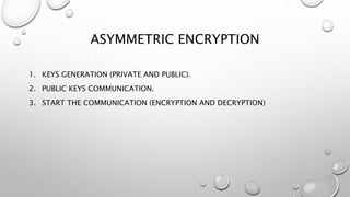 ASYMMETRIC ENCRYPTION
1. KEYS GENERATION (PRIVATE AND PUBLIC).
2. PUBLIC KEYS COMMUNICATION.
3. START THE COMMUNICATION (ENCRYPTION AND DECRYPTION)
 