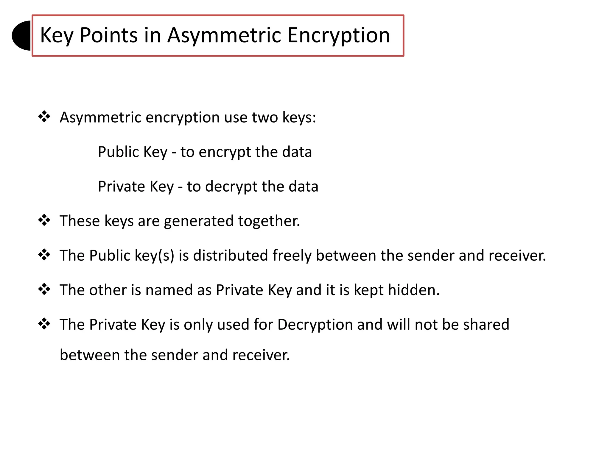  Asymmetric encryption use two keys:
Public Key - to encrypt the data
Private Key - to decrypt the data
 These keys are generated together.
 The Public key(s) is distributed freely between the sender and receiver.
 The other is named as Private Key and it is kept hidden.
 The Private Key is only used for Decryption and will not be shared
between the sender and receiver.
Key Points in Asymmetric Encryption
 